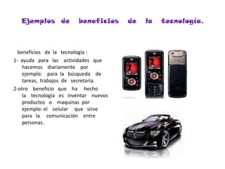 Ejemplos  de   beneficios   de   la   tecnología.   beneficios   de  la   tecnología :1-  ayuda   para   las    actividades   que   hacemos    diariamente    por    ejemplo:    para  la   búsqueda    de  tareas,  trabajos  de   secretaria.2-otro    beneficio   que    ha     hecho     la    tecnología   es   inventar    nuevos    productos   o    maquinas  por     ejemplo: el    celular     que   sirve    para   la     comunicación    entre    personas.