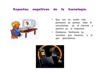 Aspectos   negativos   de   la   tecnología.Que    nos    ha    vuelto    más     perezosos    ya    porque     todo    lo     consultamos      en     el   internet     y    aparece   ya     la   respuesta.Olvidamos    fácilmente   las   consultas     que    hacemos      y     lo    que     aprendemos