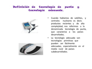 Definición  de   tecnología  de   punta   y  tecnología   adecuada.Cuando   hablamos   de   satélites,    y  centrales      nucleares   es   decir,   productos    recientes   y     de    alta   complejidad,  nos   referimos    a   la     denominada    tecnología   de   punta,   que    caracteriza    a     los    países   desarrollados.La   tecnología   adecuada   son   tecnologías    primitivas   que    pueden    ser   fácilmente   adecuadas,   especialmente   en   el    medio   rural    de  países   subdesarrollados.