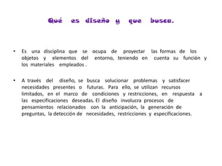 Qué   es  diseño  y   que   busca.Es    una   disciplina   que    se    ocupa    de     proyectar     las  formas   de    los    objetos    y     elementos    del     entorno,   teniendo   en     cuenta   su    función   y   los  materiales    empleados .A  través    del     diseño,  se   busca    solucionar    problemas    y   satisfacer   necesidades   presentes   o    futuras.   Para   ello,  se  utilizan   recursos   limitados,   en  el   marco   de    condiciones   y  restricciones,   en    respuesta    a  las   especificaciones   deseadas. El  diseño   involucra  procesos   de    pensamientos   relacionados    con  la   anticipación,  la   generación  de   preguntas,  la detección de   necesidades,  restricciones  y  especificaciones.