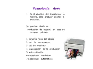 Tecnología   duraEs  el   objetivo   del   transformar   la   materia,  para   producir   objetos   o   artefactos.Se   pueden   dividir  en:  Producción   de   objetos    en   base  de procesos   químicos. 1- esfuerzo  físico  del  obrero2- uso   de   herramientas3- uso  de   maquinas  4-  organización   de  la   producción5- automutización6-dispositivos   mecánicos7-dispositivos   automáticos