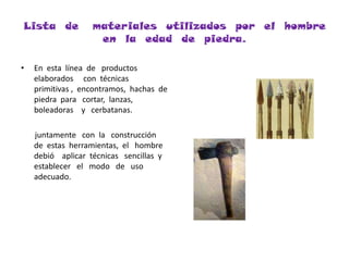 Lista  de   materiales  utilizados  por  el  hombre  en  la  edad  de  piedra.En  esta  línea  de   productos   elaborados     con  técnicas   primitivas ,  encontramos,  hachas  de  piedra  para   cortar,  lanzas,  boleadoras    y   cerbatanas.      juntamente   con  la   construcción  de  estas  herramientas,  el   hombre  debió    aplicar  técnicas   sencillas  y   establecer   el   modo   de   uso   adecuado.