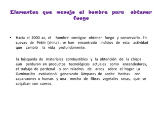 Elementos  que  manejo  el  hombre  para   obtener  fuegoHacia  el  2000  ac,  el     hombre   consigue   obtener   fuego   y  conservarlo . En  cuevas   de   Pekín  (china) ,  se  han    encontrado    indicios   de   esta    actividad     que    cambió     la   vida    profundamente.       la  búsqueda  de   materiales   combustibles   y   la  obtención   de   la  chispa   aún    perduran  en  productos    tecnológicos   actuales    como    encendedores,  el  trabajo  de  perdenal    o  con  taladros    de    arcos    sobre   el  hogar.  La iluminación    evolucionó    generando   lámparas  de   aceite    hechas     con   caparazones  o  huesos   y  una    mecha   de   fibras   vegetales   secas,   que   se   colgaban  con  cueros.