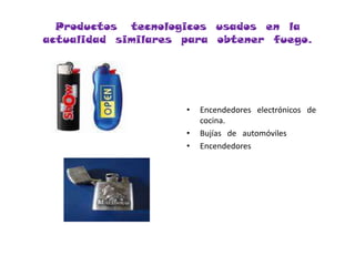 Productos   tecnologicos  usados  en  la  actualidad  similares  para  obtener  fuego.Encendedores   electrónicos   de  cocina.Bujías   de   automóvilesEncendedores