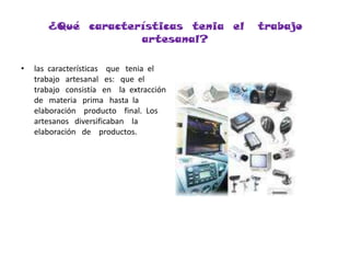 ¿Qué  características  tenia  el   trabajo  artesanal?las  características    que   tenia  el  trabajo   artesanal   es:   que  el    trabajo   consistía   en    la  extracción  de   materia   prima   hasta  la     elaboración    producto    final.  Los   artesanos   diversificaban    la   elaboración   de    productos.   