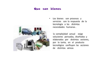 Que  son  bienesLos  bienes    son  procesos   y    servicios    son  la  respuesta   de  la    tecnología   a  las    distintas   necesidades   humanas .      la  complejidad   actual     exige   soluciones   pensadas,  diseñadas  y    elaboradas   por    distintos   sectores,  por   lo  tanto,   en   el   producto   tecnológico   confluyen  las   acciones   de    distintas   aéreas  