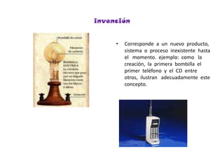 invenciónCorresponde  a  un  nuevo  producto,  sistema  o  proceso  inexistente  hasta   el   momento.  ejemplo:  como   la  creación,  la  primera  bombilla  el  primer  teléfono  y  el  CD  entre otros,  ilustran   adecuadamente  este  concepto.