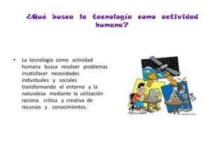 ¿Qué  busca  la  tecnología  como  actividad  humana?La  tecnología  como   actividad   humana   busca   resolver   problemas   insatisfacer   necesidades   individuales   y   sociales   transformando   el  entorno   y  la  naturaleza   mediante  la  utilización  raciona    critica   y  creativa  de  recursos   y    conocimientos.
