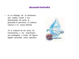 descubrimientoEs  un  hallazgo   de   un  fenómeno  que   estaba   oculto   o  era    desconocido,  tal  como   la   gravedad, la  penicilina,  el  carbono  catorce, o  un   nuevo  planeta.      En  la  mayoría  de  los  casos,  las   innovaciones   y   las    invenciones  son  protegidas   a  través   de  figuras  legales  conocidas   como   patentes.