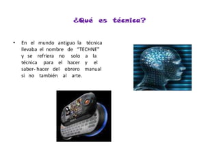 ¿Qué  es  técnica? En   el   mundo   antiguo  la    técnica   llevaba  el  nombre   de   “TECHNE”    y   se    refriera    no     solo    a    la  técnica     para    el    hacer    y     el     saber- hacer   del    obrero    manual    si   no    también    al    arte.