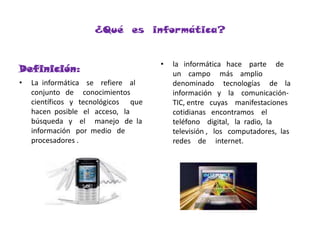 ¿Qué  es  informática?Definición:la   informática   hace    parte     de    un    campo     más    amplio    denominado     tecnologías     de    la    información   y    la    comunicación-TIC, entre   cuyas    manifestaciones    cotidianas   encontramos    el    teléfono    digital,   la  radio,  la    televisión ,   los   computadores,  las  redes    de     internet.La  informática    se    refiere    al    conjunto   de     conocimientos    científicos   y   tecnológicos      que    hacen  posible   el   acceso,   la  búsqueda   y    el     manejo   de  la   información   por  medio   de   procesadores .  