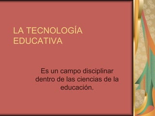 LA TECNOLOGÍA
EDUCATIVA


     Es un campo disciplinar
    dentro de las ciencias de la
            educación.
 