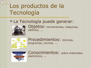 Los productos de la
Tecnología
 La Tecnología puede generar:
Objetos: herramientas, máquinas,
edificios, ...
Procedimientos: técnicas,
programas, normas, ...
Conocimientos: sobre materiales,
electrónica, ...
Al índice
 