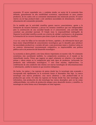 economía. El sector exportador era, y continúa siendo, un sector de la economía bien
definido, generalmente de alta rentabilidad económica, especializado en unos cuantos
productos, de los cuales solo se consumían internamente una minúscula porción. El sector
interno era de baja productividad y solo satisfacía necesidades de alimentación, vestido y
alimentación del consumidor promedio.
En la medida que la actividad científica genera nuevos conocimientos, aporta a la
formación de recursos humanos y provee los insumos científicos que son indispensables
para la construcción de una sociedad basada en el conocimiento. esta actividad debe
constituir una prioridad nacional. El Estado tiene la responsabilidad indelegable de
financiar la actividad científica acorde con criterios de calidad y pertinencia y de programar
la formación de los recursos humanos para dotar al país de una amplia base científica.
A su vez, como las fallas en los mercados de bienes, capitales y de información hacen que
haya menor disponibilidad de conocimientos tecnológicos que lo deseable para satisfacer
las necesidades productivas y sociales del país y para posicionar mejor a América Latina en
un contexto internacional crecientemente competitivo, es imprescindible una política
pública activa de promoción del desarrollo tecnológico.
La economía es ahora global y esto tiene efectos importantes en nuestra vida. No solamente
económica sino socialmente también. La competición económica en el mundo se ha
intensificado mucho. Países que jugaron un papel solamente en relación a las materias
primas y ahora entran en la competición para todo tipos de productos, incluyendo los
productos más sofisticados tecnológicos. Y esto tiene muchas, implicaciones. La
combinación de esta condición más intensa con nuevas tecnologías de telecomunicaciones
e información, cambia la manera en que nosotros trabajamos.
De hecho, los países y las regiones de países donde hay la tecnología más avanzada e
incorporada más rápidamente en la economía tienen el desempleo más bajo. La nueva
tecnología crea nuevos productos, crea nueva dinámica y más productividad en la
producción que existe. En todas las regiones de Europa donde hay más tecnología, más
informática, más producción de alta tecnología hay menos desempleo; pero en las zonas
subdesarrolladas, con estilos de producción antiguo, poco desarrollo técnico y científico, la
tecnología en cierta forma crea el desempleo en estas regiones.
 