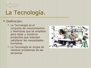 La Tecnología.
 Definición:
 La Tecnología es el
conjunto de conocimientos
y destrezas que se emplean
para idear y construir
productos que intentan
satisfacer las necesidades
humanas.
 La Tecnología se ocupa de
resolver problemas de las
personas.
Al índice
 