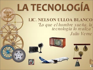 LA TECNOLOGÍA  LIC. NELSON ULLOA BLANCO “Lo que el hombre sueña, la tecnología lo realiza” Julio Verne 