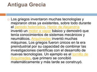 Antigua GreciaLos griegos inventaron muchas tecnologías y mejoraron otras ya existentes, sobre todo durante el periodo helenístico. Herón de Alejandría inventó un motor a vapor básico y demostró que tenía conocimientos de sistemas mecánicos y neumáticos. Arquímedes inventó muchas máquinas. Los griegos fueron únicos en la era preindustrial por su capacidad de combinar las investigaciones científicas con el desarrollo de nuevas tecnologías. Un ejemplo es el tornillo de Arquímedes, que primero se concibió matemáticamente y más tarde se construyó.