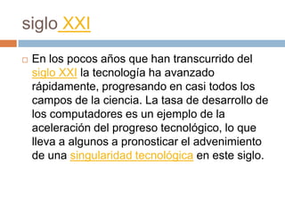 siglo XXIEn los pocos años que han transcurrido del siglo XXI la tecnología ha avanzado rápidamente, progresando en casi todos los campos de la ciencia. La tasa de desarrollo de los computadores es un ejemplo de la aceleración del progreso tecnológico, lo que lleva a algunos a pronosticar el advenimiento de una singularidad tecnológica en este siglo.