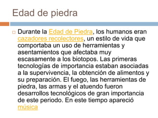 Edad de piedraDurante la Edad de Piedra, los humanos eran cazadores recolectores, un estilo de vida que comportaba un uso de herramientas y asentamientos que afectaba muy escasamente a los biotopos. Las primeras tecnologías de importancia estaban asociadas a la supervivencia, la obtención de alimentos y su preparación. El fuego, las herramientas de piedra, las armas y el atuendo fueron desarrollos tecnológicos de gran importancia de este periodo. En este tiempo apareció música
