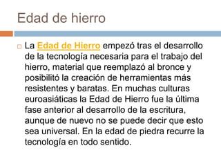 Edad de hierroLa Edad de Hierro empezó tras el desarrollo de la tecnología necesaria para el trabajo del hierro, material que reemplazó al bronce y posibilitó la creación de herramientas más resistentes y baratas. En muchas culturas euroasiáticas la Edad de Hierro fue la última fase anterior al desarrollo de la escritura, aunque de nuevo no se puede decir que esto sea universal. En la edad de piedra recurre la tecnología en todo sentido.