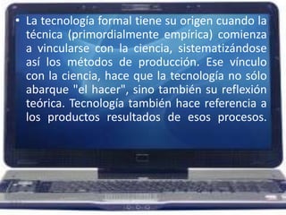 La tecnología formal tiene su origen cuando la técnica (primordialmente empírica) comienza a vincularse con la ciencia, sistematizándose así los métodos de producción. Ese vínculo con la ciencia, hace que la tecnología no sólo abarque "el hacer", sino también su reflexión teórica. Tecnología también hace referencia a los productos resultados de esos procesos.