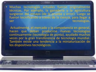 Muchas tecnologías actuales fueron originalmente técnicas. Por ejemplo, la ganadería y la agricultura surgieron del ensayo (de la prueba y error). Luego se fueron tecnificando a través de la ciencia, para llegar a ser tecnologías. Actualmente, el mercado y la competencia en general, hacen que deban producirse nuevas tecnologías continuamente (tecnología de punta), ayudado muchas veces por la gran transferencia de tecnología mundial. También existe una tendencia a la miniaturización de los dispositivos tecnológicos. 