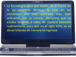 La tecnología nace por medio de la fusión de la ya existente técnica, la cual en los comienzos era una actividad más bien artesanal, con la ciencia. Disciplina que se estaba llevando a cabo, de manera bastante rudimentaria, pero que en el siglo XVIII, se va desarrollando de manera vertiginosa. 