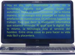 Hoy en día, sería impensable la vida, sin la tecnología. Aquella que impulsa desde un automóvil, hasta un avión comercial. De la misma manera, la tecnología está presente en todos los artefactos de nuestra casa. En nuestros lugares de trabajo. Para que decir la revolución informática que estamos viviendo. Al igual que la digital. Por lo mismo, la tecnología está al servicio del hombre. Entre otras cosas es para hacer su vida más fácil y placentera.