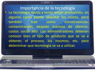 Importancia de la tecnologíaLa tecnología ayuda a tener mejor producción, en algunos casos puede abaratar los costos, pero también trae como consecuencias: contaminación, despido masivos de obreros, costos social alto. Los administradores deberán conocer bien el tipo de producto que se va a obtener, el proceso, los insumos, etc. para determinar que tecnología se va a utilizar. 