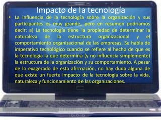 Impacto de la tecnologíaLa influencia de la tecnología sobre la organización y sus participantes es muy grande, pero en resumen podríamos decir: a) La tecnología tiene la propiedad de determinar la naturaleza de la estructura organizacional y el comportamiento organizacional de las empresas. Se habla de imperativo tecnológico cuando se refiere al hecho de que es la tecnología la que determina (y no influencia simplemente) la estructura de la organización y su comportamiento. A pesar de lo exagerado de esta afirmación, no hay duda alguna de que existe un fuerte impacto de la tecnología sobre la vida, naturaleza y funcionamiento de las organizaciones. 