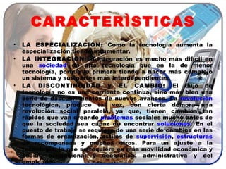CARACTERÌSTICAS LA ESPECIALIZACIÓN:  Como la tecnología aumenta la especialización tiende a aumentar.  LA INTEGRACIÒN: La integración es mucho más difícil en una  sociedad  de alta tecnología que en la de menor tecnología, porque la primera tiende a hacer más complejo un sistema y sus partes más interdependientes. LA DISCONTINUIDAD y EL CAMBIO:  El flujo de tecnología no es una corriente continua, sino más bien una serie de descubrimientos de nuevos avances. La  revolución  tecnológica, produce tal vez, con cierta demora una revolución social paralela, ya que, tienen cambios tan rápidos que van creando  problemas  sociales mucho antes de que la sociedad sea capaz de encontrar  soluciones . En el puesto de trabajo se requiere de una serie de cambios en las formas de organización, estilos de  supervisión ,  estructuras  de recompensas y muchos otros. Para un ajuste a la tecnología, lo que se requiere es más movilidad económica y social, ocupacional y geográfica, administrativa y del empleado. 