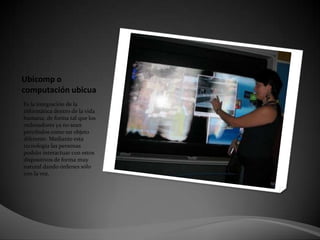 Ubicomp o computación ubicua Es la integración de la informática dentro de la vida humana, de forma tal que los ordenadores ya no sean percibidos como un objeto diferente. Mediante esta tecnología las personas podrán interactuar con estos dispositivos de forma muy natural dando órdenes sólo con la voz. 