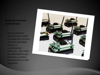 Redes de sensores inalámbricos En un principio servirán para medir el estado del tránsito, detectar actividad sísmica y movimientos militares.  Son redes de ordenadores que procesan y emiten información en sólo segundos. 