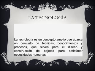 LA TECNOLOGÍA    La tecnología es un concepto amplio que abarca un conjunto de técnicas, conocimientos y procesos, que sirven para el diseño y construcción de objetos para satisfacer necesidades humanas 