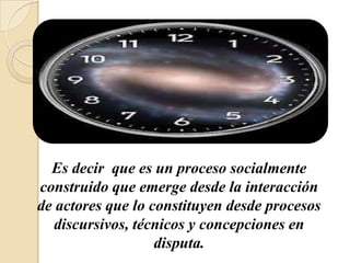 Es decir que es un proceso socialmente
construido que emerge desde la interacción
de actores que lo constituyen desde procesos
   discursivos, técnicos y concepciones en
                   disputa.
 