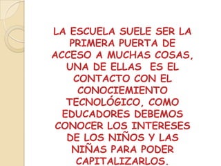 LA ESCUELA SUELE SER LA
    PRIMERA PUERTA DE
ACCESO A MUCHAS COSAS,
   UNA DE ELLAS ES EL
     CONTACTO CON EL
      CONOCIEMIENTO
   TECNOLÓGICO, COMO
  EDUCADORES DEBEMOS
 CONOCER LOS INTERESES
   DE LOS NIÑOS Y LAS
    NIÑAS PARA PODER
     CAPITALIZARLOS.
 