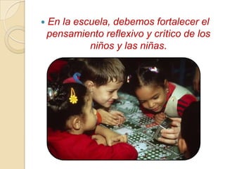   En la escuela, debemos fortalecer el
    pensamiento reflexivo y crítico de los
             niños y las niñas.
 
