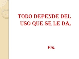 Todo depende del
 uso que se le da.


          Fin.
 