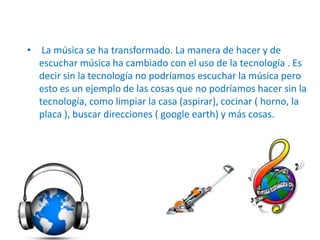 • La música se ha transformado. La manera de hacer y de
  escuchar música ha cambiado con el uso de la tecnología . Es
  decir sin la tecnología no podríamos escuchar la música pero
  esto es un ejemplo de las cosas que no podríamos hacer sin la
  tecnología, como limpiar la casa (aspirar), cocinar ( horno, la
  placa ), buscar direcciones ( google earth) y más cosas.
 