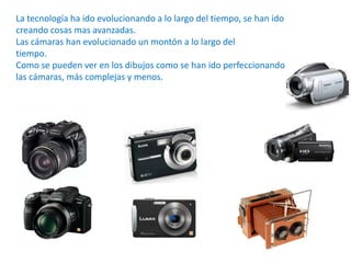 La tecnología ha ido evolucionando a lo largo del tiempo, se han ido
creando cosas mas avanzadas.
Las cámaras han evolucionado un montón a lo largo del
tiempo.
Como se pueden ver en los dibujos como se han ido perfeccionando
las cámaras, más complejas y menos.
 