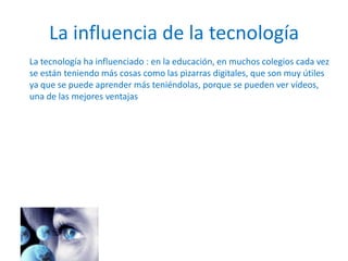 La influencia de la tecnología
La tecnología ha influenciado : en la educación, en muchos colegios cada vez
se están teniendo más cosas como las pizarras digitales, que son muy útiles
ya que se puede aprender más teniéndolas, porque se pueden ver vídeos,
una de las mejores ventajas
 