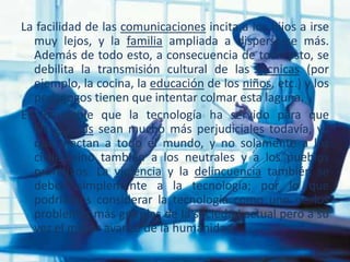 La facilidad de las comunicaciones incita a los hijos a irse
muy lejos, y la familia ampliada a dispersarse más.
Además de todo esto, a consecuencia de todo esto, se
debilita la transmisión cultural de las técnicas (por
ejemplo, la cocina, la educación de los niños, etc.) y los
pedagogos tienen que intentar colmar esta laguna.
Es indudable que la tecnología ha servido para que
las guerras sean mucho más perjudiciales todavía, ya
que afectan a todo el mundo, y no solamente a los
civiles sino también a los neutrales y a los pueblos
primitivos. La violencia y la delincuencia también se
deben simplemente a la tecnología; por lo que
podríamos considerar la tecnología como uno de los
problemas más grandes de la sociedad actual pero a su
vez el mayor avance de la humanidad.
 