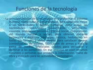 Funciones de la tecnología
La principal función de la tecnología es transformar el entorno
humano, tanto natural como el social, para adaptarlo mejor
a las necesidades y deseos humanos, tales como: las
necesidades esenciales (alimentación, vestimenta,
vivienda, protección personal, relación social, comprensión
del mundo natural y social), para obtener placeres
corporales y estéticos (deportes, música, hedonismo en
todas sus formas) y como medios para satisfacer deseos
(simbolización de estatus, fabricación de armas y toda la
gama de medios artificiales usados para persuadir y
dominar a las personas). En ese proceso se usan recursos
naturales y personas que proveen la información, mano de
obra y mercado para las actividades tecnológicas.
 