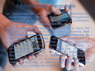 Adolescentes y tecnología
La popularización del uso de los ordenadores,
evidentemente, también tiene sus contrapartidas
generando la aparición de fenómenos o problemas
educativos hasta ahora desconocidos.
Debido a que las generaciones más jóvenes, es decir, los
nacidos a lo largo de la década de los noventa, han
sido socializados culturalmente bajo la influencia de
las nuevas tecnologías de la información y
comunicación en sus diversas variantes (televisión
digital, telefonía móvil, Internet, videojuegos, y
otros) éstos presentan una serie de rasgos de
comportamiento social y cultural diferenciados
respecto a los niños y adolescentes de décadas
anteriores. Lo cual, en consecuencia, requiere que los
padres y docentes se planteemos nuevos modelos
educativos y métodos de enseñanza.
 