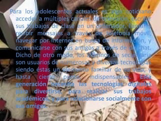 Para los adolescentes actuales es algo cotidiano
acceder a múltiples canales de televisión, escribir
sus trabajos de clase en un ordenador, llamar y
recibir mensajes a través de telefonía móvil,
navegar por Internet en busca de información, y
comunicarse con sus amigos a través de un chat.
Dicho de otro modo, los alumnos de secundaria
son usuarios de numerosas y diversas tecnologías
siendo éstas un elemento familiar de su vida, y
hasta cierto punto, indispensables. Esta
generación necesita las tecnologías digitales
para divertirse, para realizar sus trabajos
académicos, y para relacionarse socialmente con
sus amigos.
 