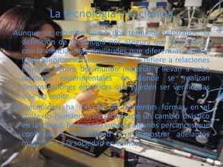La tecnología y la ciencia
Aunque se estudien como dos términos separados, la
definición de tecnología nos asegura que ésta posee,
con la ciencia, más similitudes que diferencias; ambos
implican procesos intelectuales, se refiere a relaciones
causales dentro del mundo material y llevan a cabo
métodos experimentales en donde se realizan
demostraciones empíricas que pueden ser verificadas
si se las repite.
La tecnología ha influido de diferentes formas en el
contexto humano y ha provocado un cambio drástico
en la misma, ha logrado superar algunos percances que
conllevan a la realidad y así mostrar adelantos
magníficos a la sociedad en común
 