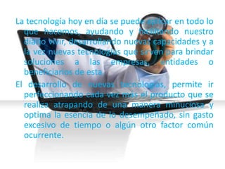 La tecnología hoy en día se puede aplicar en todo lo
que hacemos, ayudando y facilitando nuestro
diario vivir, desarrollando nuevas capacidades y a
la vez nuevas tecnologías que sirven para brindar
soluciones a las empresas, entidades o
beneficiarios de esta.
El desarrollo de nuevas tecnologías, permite ir
perfeccionando cada vez más el producto que se
realiza atrapando de una manera minuciosa y
optima la esencia de lo desempeñado, sin gasto
excesivo de tiempo o algún otro factor común
ocurrente.
 