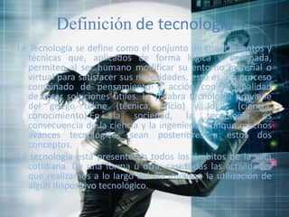 Definición de tecnología
La Tecnología se define como el conjunto de conocimientos y
técnicas que, aplicados de forma lógica y ordenada,
permiten al ser humano modificar su entorno material o
virtual para satisfacer sus necesidades, esto es, un proceso
combinado de pensamiento y acción con la finalidad
de crear soluciones útiles. La palabra tecnología proviene
del griego tekne (técnica, oficio) y logos (ciencia,
conocimiento).En la sociedad, la tecnología es
consecuencia de la ciencia y la ingeniería, aunque muchos
avances tecnológicos sean posteriores a estos dos
conceptos.
La tecnología está presente en todos los ámbitos de la vida
cotidiana. De una forma u otra, casi todas las actividades
que realizamos a lo largo del día implican la utilización de
algún dispositivo tecnológico.
 