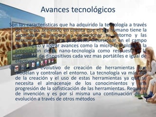 Avances tecnológicos
Son las características que ha adquirido la tecnología a través
del tiempo, teniendo en cuenta que el ser humano tiene la
capacidad de mejorar y evolucionar su entorno y las
herramientas, este ha propuesto incursionar en el campo
tecnológico y lograr avances como la micro tecnología y la
proposición de la nano-tecnología como respuesta a la
necesidad de dispositivos cada vez mas portátiles e igual de
efectivos.
Un proceso evolutivo de creación de herramientas que
modelan y controlan el entorno. La tecnología va más allá
de la creación y el uso de estas herramientas ya que se
necesita el almacenaje de los conocimientos y una
progresión de la sofisticación de las herramientas. Requiere
de invención y es por sí misma una continuación de la
evolución a través de otros métodos
 