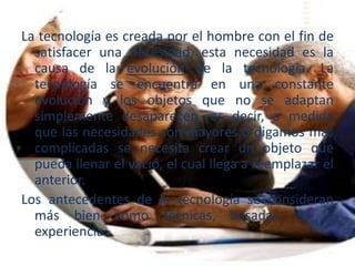 La tecnología es creada por el hombre con el fin de
satisfacer una necesidad, esta necesidad es la
causa de la evolución de la tecnología. La
tecnología se encuentra en una constante
evolución y los objetos que no se adaptan
simplemente desaparecen, es decir, a medida
que las necesidades son mayores o digamos más
complicadas se necesita crear un objeto que
pueda llenar el vació, el cual llega a reemplazar el
anterior.
Los antecedentes de la tecnología se consideran
más bien como técnicas, basadas en la
experiencia.
 